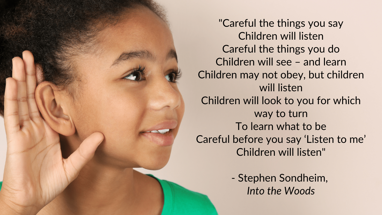 "Careful the things you say Children will listen Careful the things you do Children will see – and learn Children may not obey, but children will listen Children will look to you for which way to turn To learn what to be Careful before you say ‘Listen to me’ Children will listen" - Stephen Sondheim, Into the Woods
